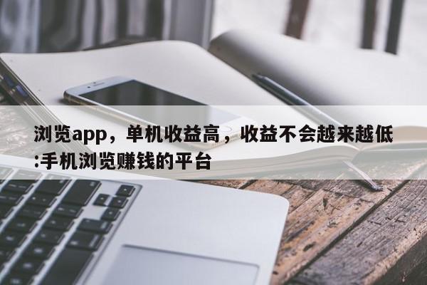 浏览app，单机收益高，收益不会越来越低:手机浏览赚钱的平台