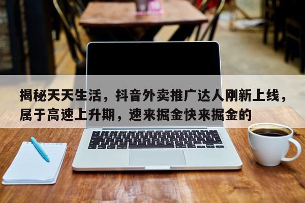 揭秘天天生活，抖音外卖推广达人刚新上线，属于高速上升期，速来掘金快来掘金的