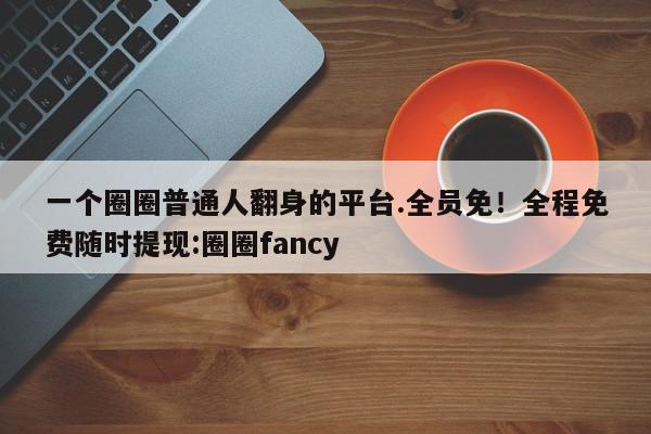 一个圈圈普通人翻身的平台.全员免！全程免费随时提现:圈圈fancy