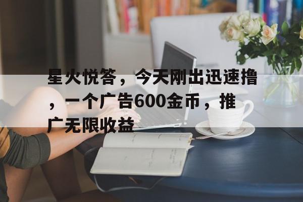 星火悦答，今天刚出迅速撸，一个广告600金币，推广无限收益的简单介绍