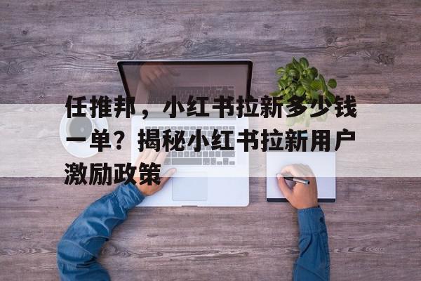 揭秘任推邦，小红书拉新多少钱一单？揭秘小红书拉新用户激励政策