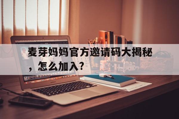 探索麦芽妈妈官方邀请码大揭秘，怎么加入?,官网APP下载